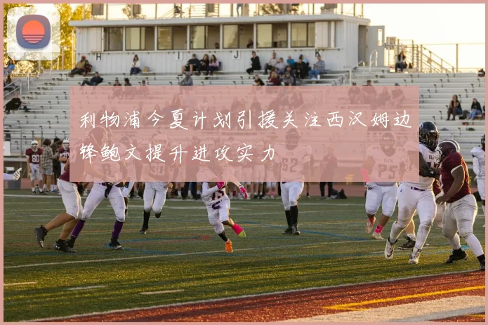 利物浦今夏计划引援关注西汉姆边锋鲍文提升进攻实力