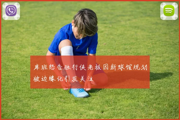 库班怒告独行侠老板因新球馆规划被边缘化引发关注