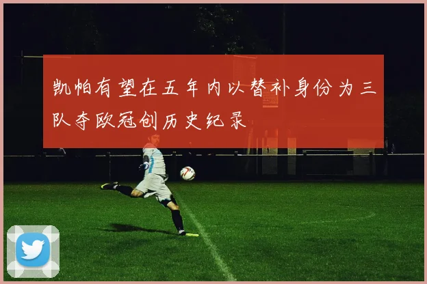 凯帕有望在五年内以替补身份为三队夺欧冠创历史纪录