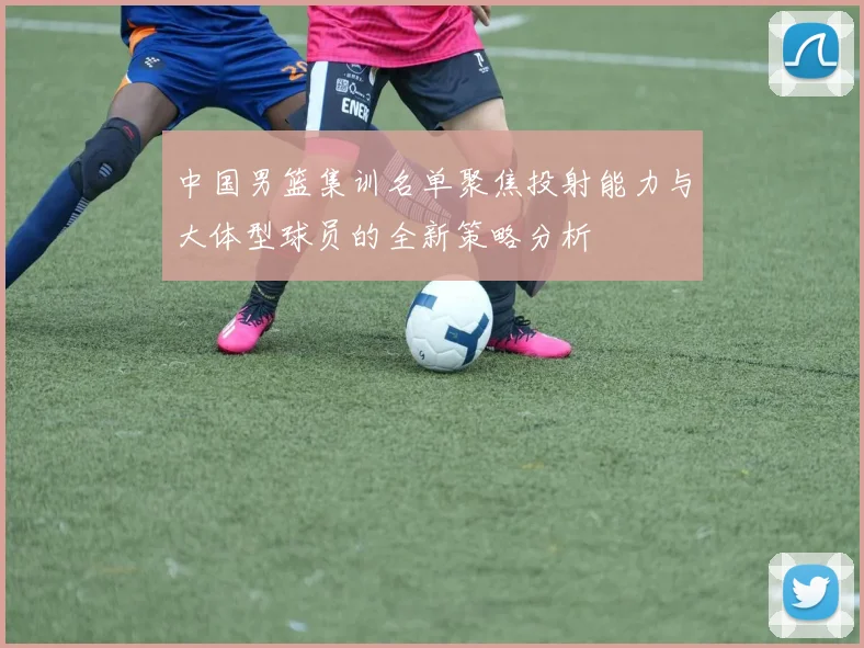 中国男篮集训名单聚焦投射能力与大体型球员的全新策略分析