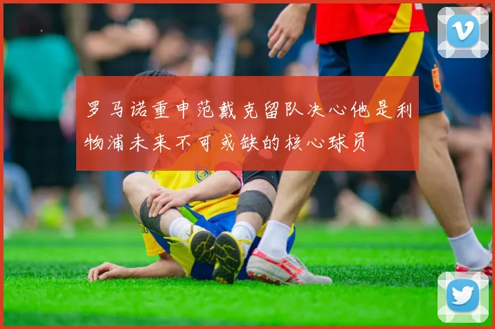 罗马诺重申范戴克留队决心他是利物浦未来不可或缺的核心球员