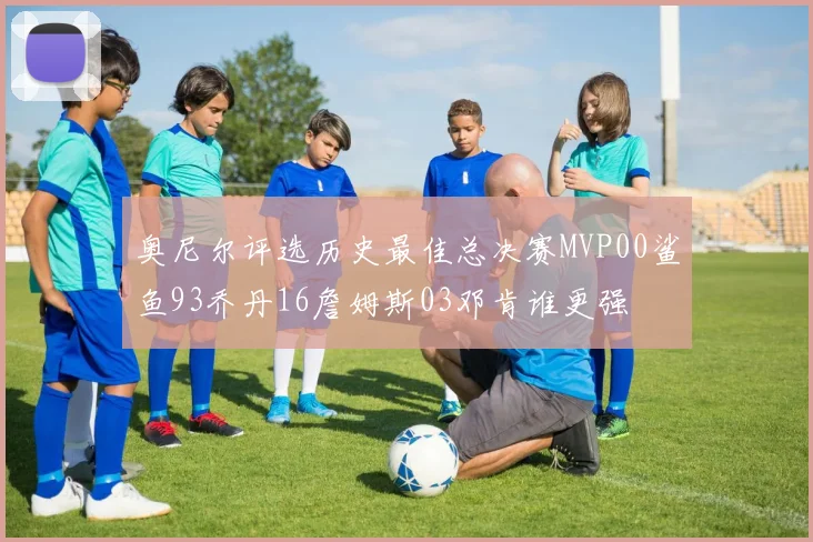 奥尼尔评选历史最佳总决赛MVP00鲨鱼93乔丹16詹姆斯03邓肯谁更强