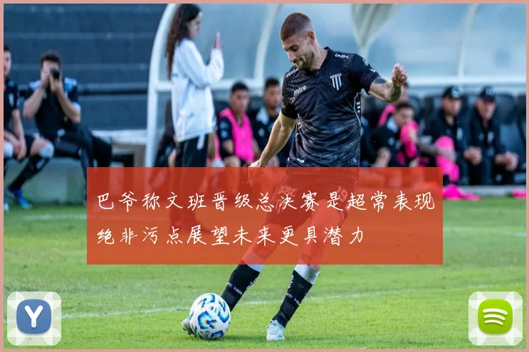 巴爷称文班晋级总决赛是超常表现绝非污点展望未来更具潜力