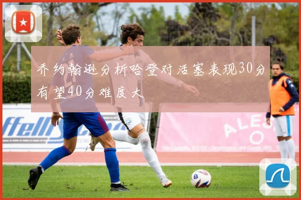 乔约翰逊分析哈登对活塞表现30分有望40分难度大