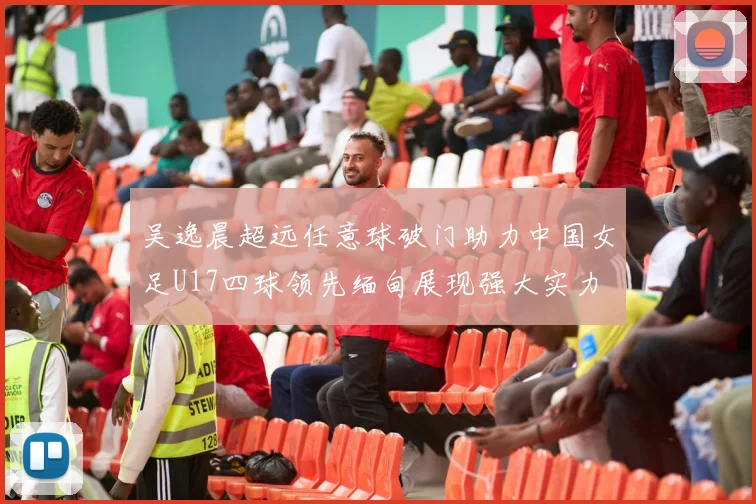 吴逸晨超远任意球破门助力中国女足U17四球领先缅甸展现强大实力