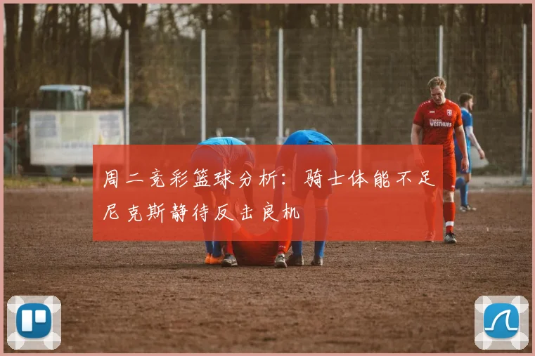 周二竞彩篮球分析：骑士体能不足尼克斯静待反击良机