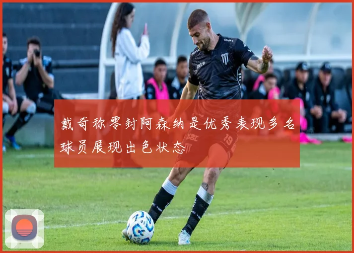 戴奇称零封阿森纳是优秀表现多名球员展现出色状态