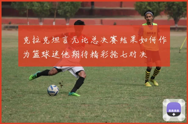 克拉克坦言无论总决赛结果如何作为篮球迷他期待精彩抢七对决