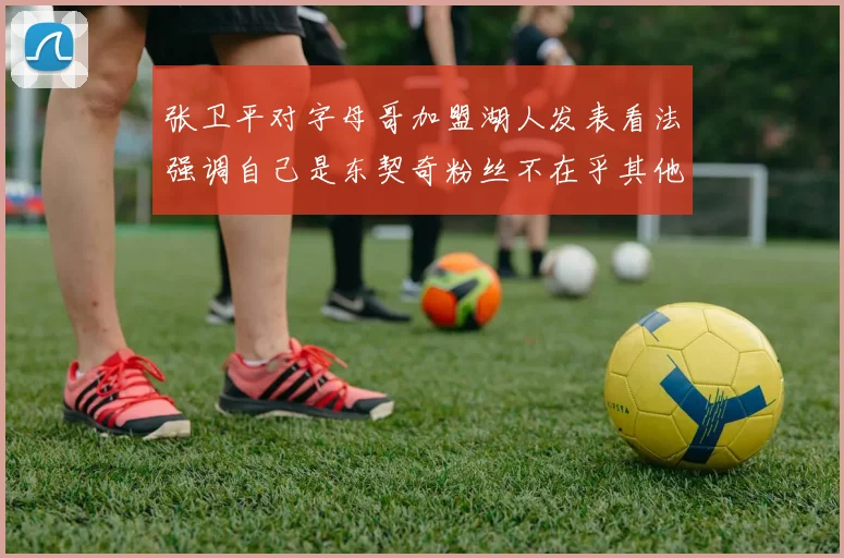 张卫平对字母哥加盟湖人发表看法强调自己是东契奇粉丝不在乎其他球员动态