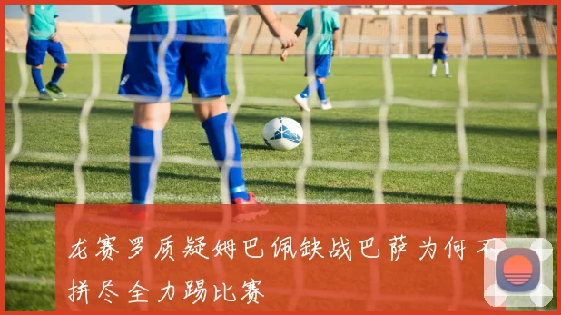 龙赛罗质疑姆巴佩缺战巴萨为何不拼尽全力踢比赛