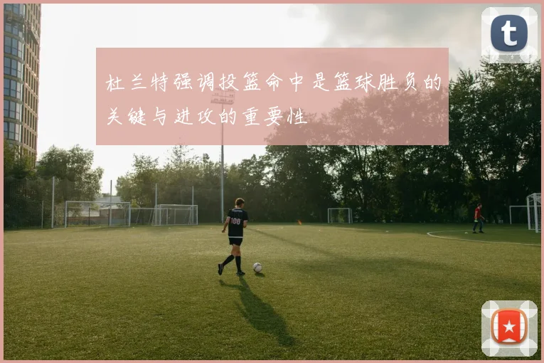 杜兰特强调投篮命中是篮球胜负的关键与进攻的重要性
