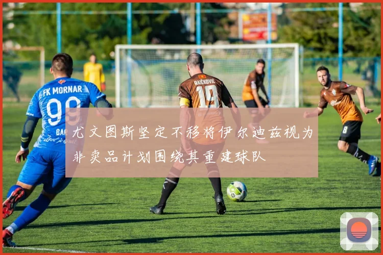 尤文图斯坚定不移将伊尔迪兹视为非卖品计划围绕其重建球队