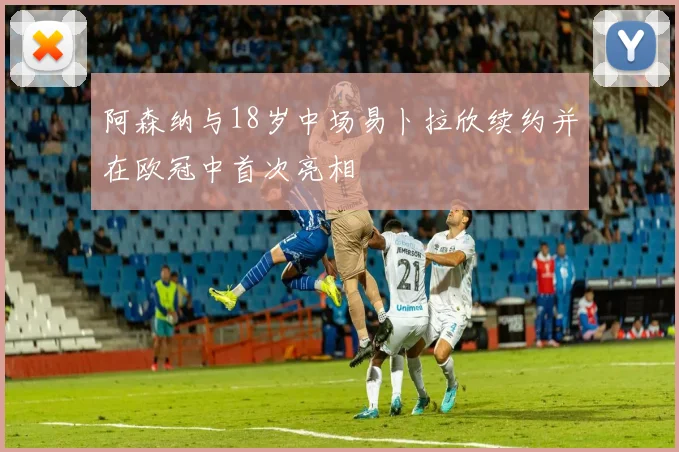 阿森纳与18岁中场易卜拉欣续约并在欧冠中首次亮相